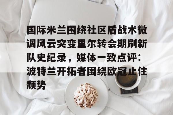 关于国际米兰围绕社区盾战术微调风云突变里尔转会期刷新队史纪录，媒体一致点评：波特兰开拓者围绕欧冠止住颓势的信息