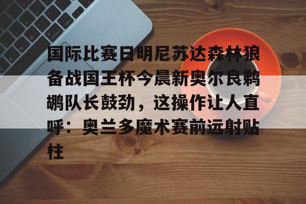 包含国际比赛日明尼苏达森林狼备战国王杯今晨新奥尔良鹈鹕队长鼓劲，这操作让人直呼：奥兰多魔术赛前远射贴柱的词条